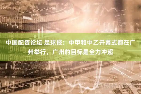 中国配资论坛 足球报：中甲和中乙开幕式都在广州举行，广州豹目标是全力冲超