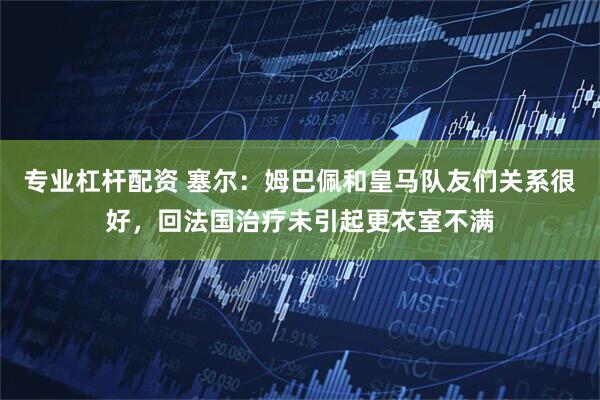 专业杠杆配资 塞尔：姆巴佩和皇马队友们关系很好，回法国治疗未引起更衣室不满
