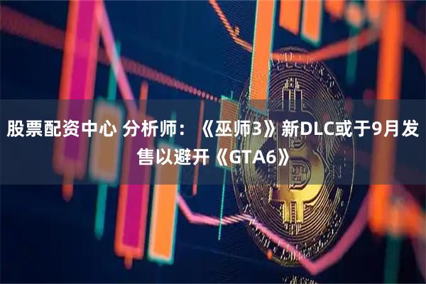 股票配资中心 分析师：《巫师3》新DLC或于9月发售以避开《GTA6》