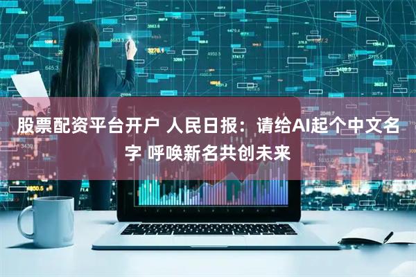 股票配资平台开户 人民日报：请给AI起个中文名字 呼唤新名共创未来