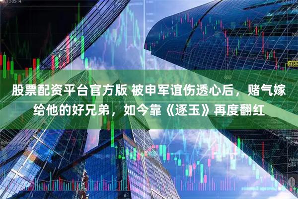 股票配资平台官方版 被申军谊伤透心后，赌气嫁给他的好兄弟，如今靠《逐玉》再度翻红
