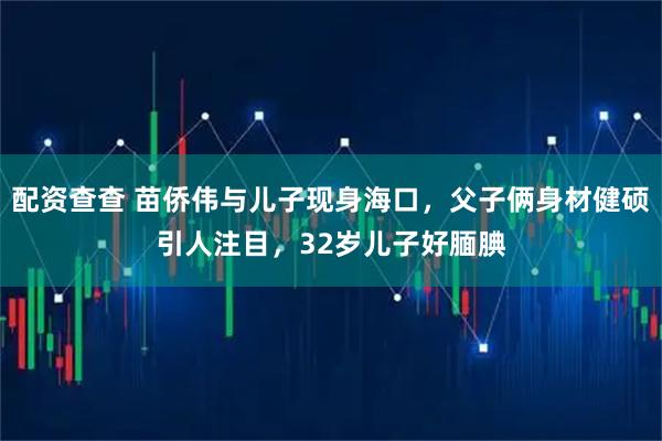 配资查查 苗侨伟与儿子现身海口，父子俩身材健硕引人注目，32岁儿子好腼腆