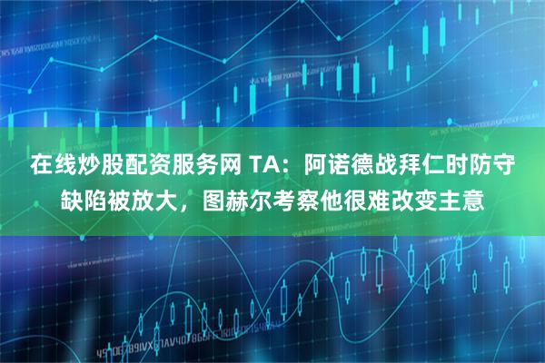 在线炒股配资服务网 TA：阿诺德战拜仁时防守缺陷被放大，图赫尔考察他很难改变主意