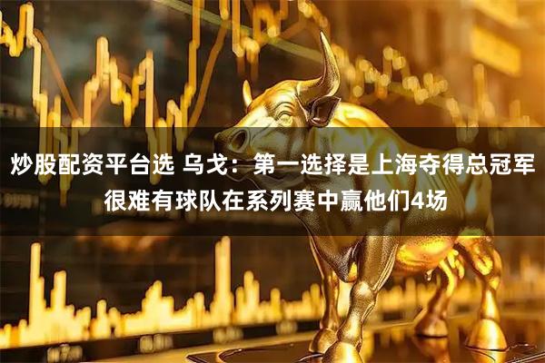 炒股配资平台选 乌戈：第一选择是上海夺得总冠军 很难有球队在系列赛中赢他们4场