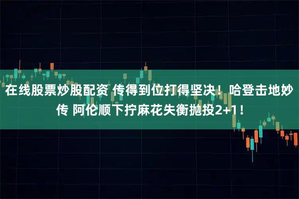 在线股票炒股配资 传得到位打得坚决！哈登击地妙传 阿伦顺下拧麻花失衡抛投2+1！