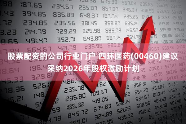 股票配资的公司行业门户 四环医药(00460)建议采纳2026年股权激励计划