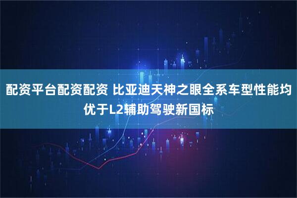 配资平台配资配资 比亚迪天神之眼全系车型性能均优于L2辅助驾驶新国标