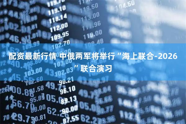 配资最新行情 中俄两军将举行“海上联合-2026”联合演习