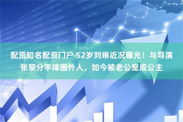 配资知名配资门户 52岁刘琳近况曝光！与导演张黎分手嫁圈外人，如今被老公宠成公主
